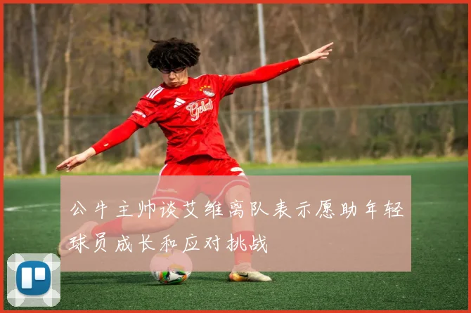 公牛主帅谈艾维离队表示愿助年轻球员成长和应对挑战