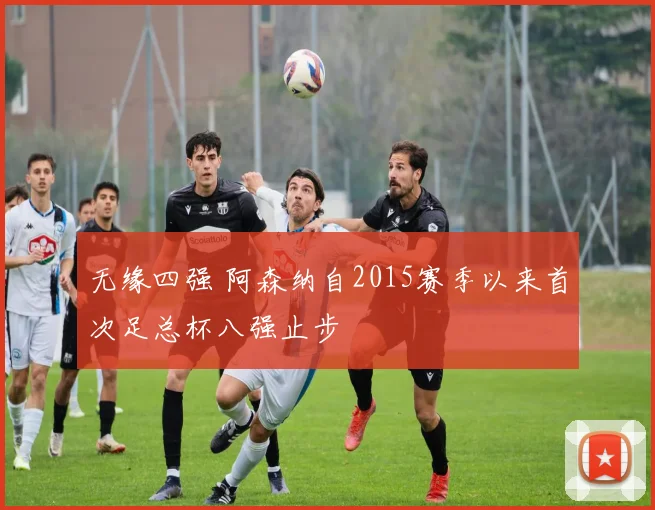 无缘四强 阿森纳自2015赛季以来首次足总杯八强止步
