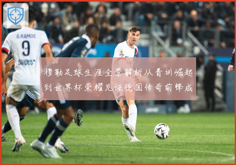 穆勒足球生涯全景解析从青训崛起到世界杯荣耀见证德国传奇前锋成长轨迹