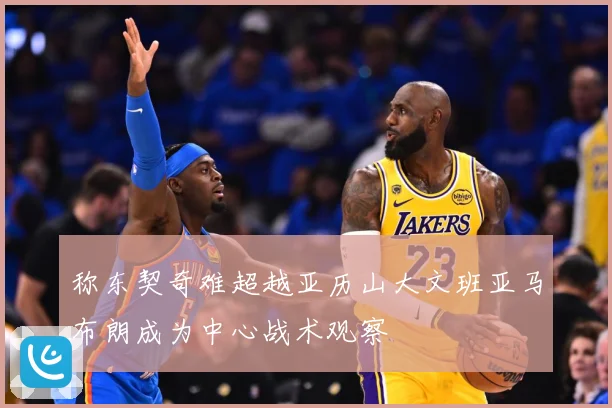 称东契奇难超越亚历山大文班亚马布朗成为中心战术观察