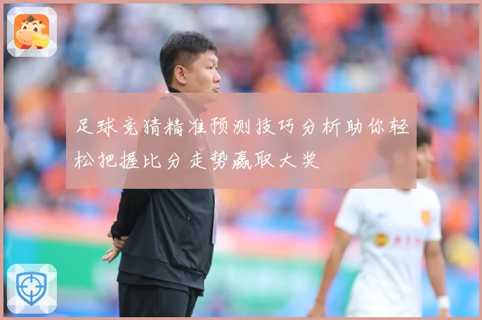 足球竞猜精准预测技巧分析助你轻松把握比分走势赢取大奖