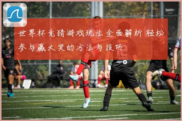 世界杯竞猜游戏玩法全面解析 轻松参与赢大奖的方法与技巧