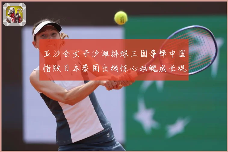亚沙会女子沙滩排球三国争锋中国惜败日本泰国出线惊心动魄成长观察