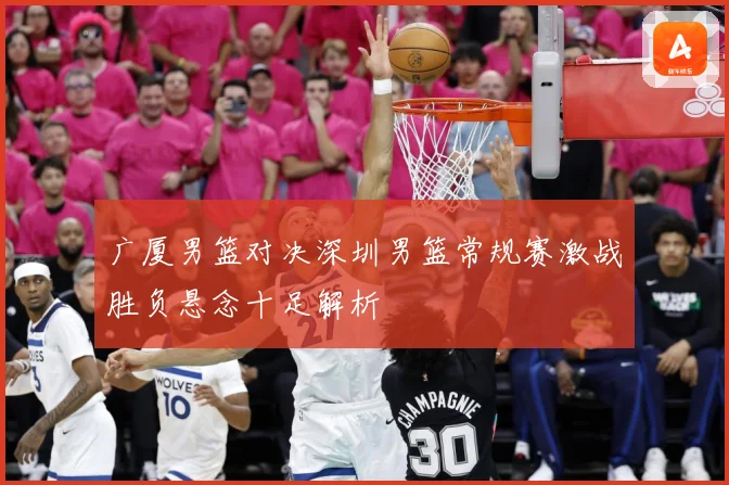 广厦男篮对决深圳男篮常规赛激战胜负悬念十足解析
