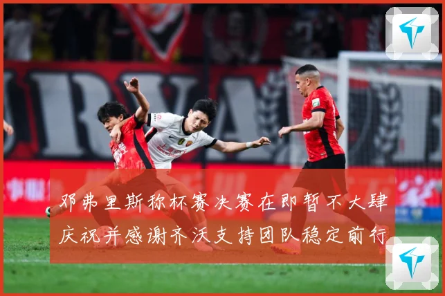 邓弗里斯称杯赛决赛在即暂不大肆庆祝并感谢齐沃支持团队稳定前行战术观察