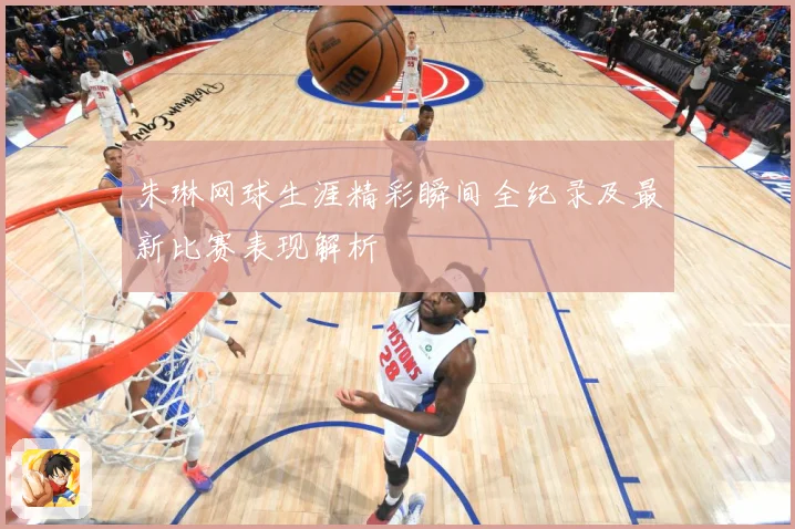 朱琳网球生涯精彩瞬间全纪录及最新比赛表现解析