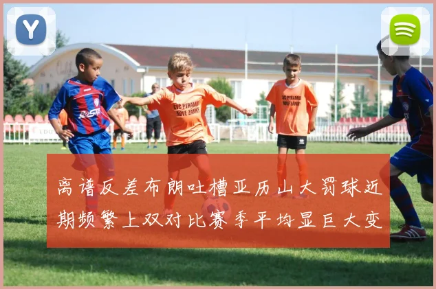 离谱反差布朗吐槽亚历山大罚球近期频繁上双对比赛季平均显巨大变化