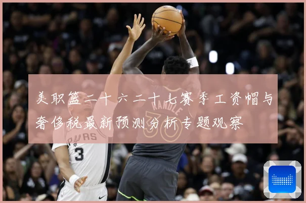 美职篮二十六二十七赛季工资帽与奢侈税最新预测分析专题观察